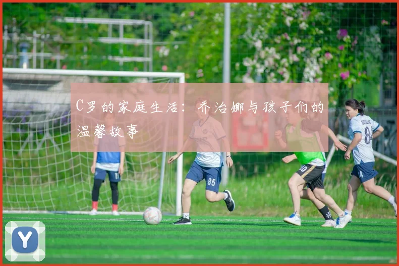 C罗的家庭生活:乔治娜与孩子们的温馨故事