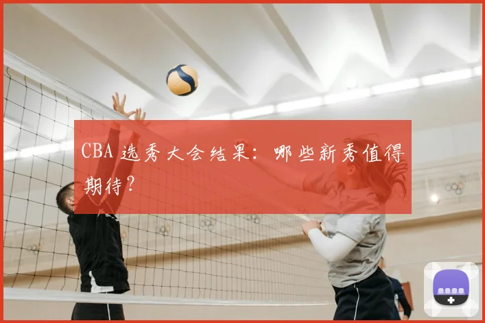 CBA 选秀大会结果：哪些新秀值得期待？