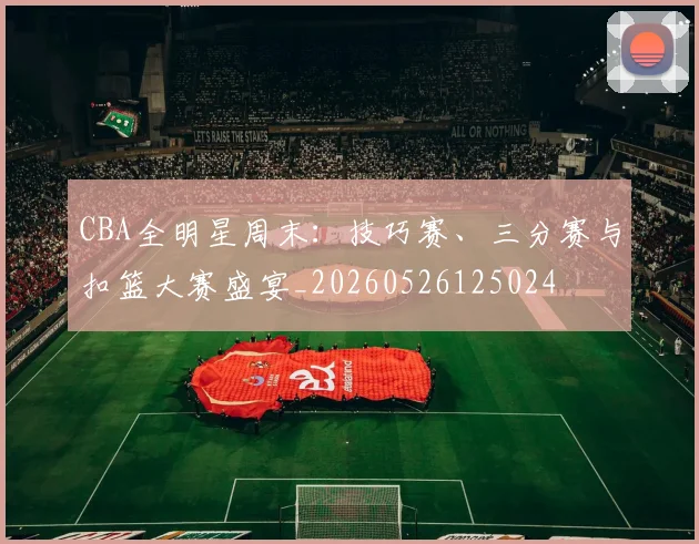 CBA全明星周末:技巧赛、三分赛与扣篮大赛盛宴_20260526125024