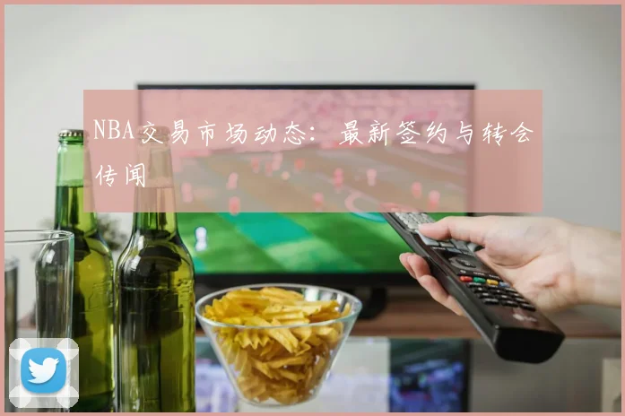 NBA交易市场动态:最新签约与转会传闻