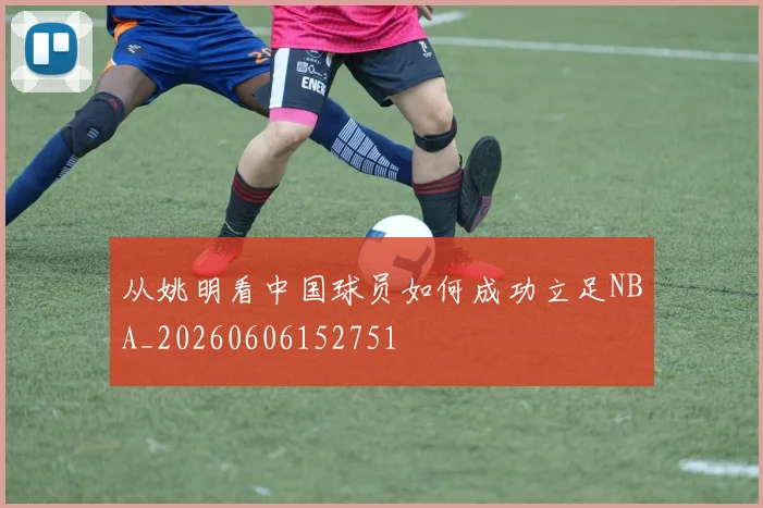 从姚明看中国球员如何成功立足NBA_20260606152751