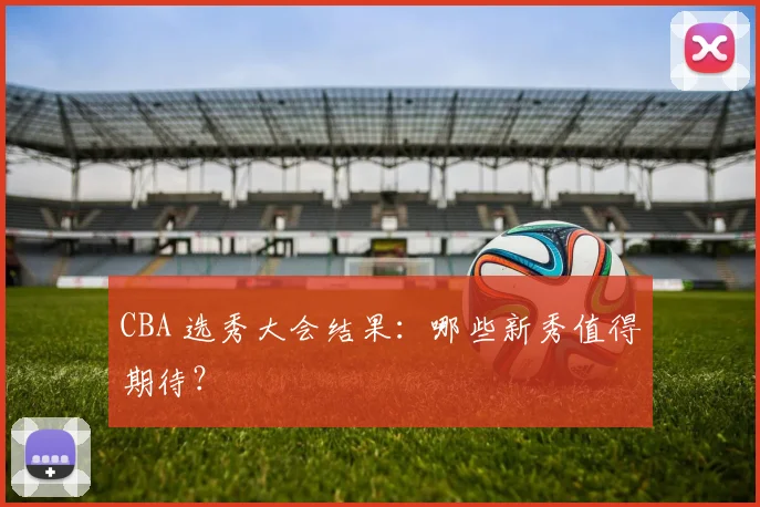 CBA 选秀大会结果：哪些新秀值得期待？