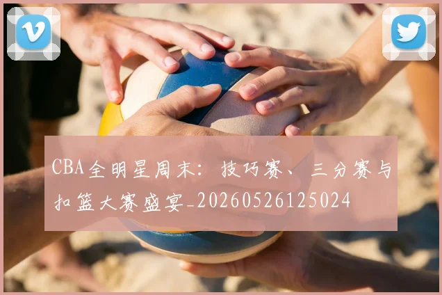 CBA全明星周末:技巧赛、三分赛与扣篮大赛盛宴_20260526125024