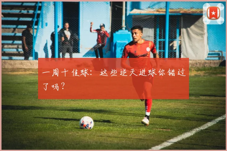 一周十佳球：这些逆天进球你错过了吗？