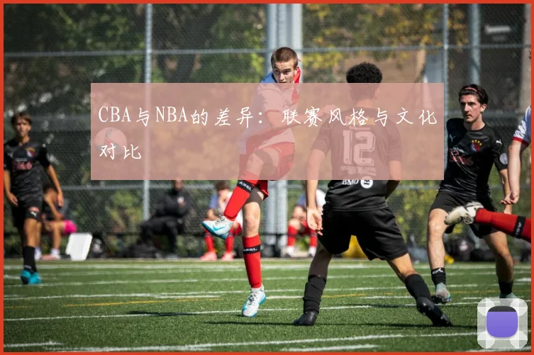 CBA与NBA的差异：联赛风格与文化对比