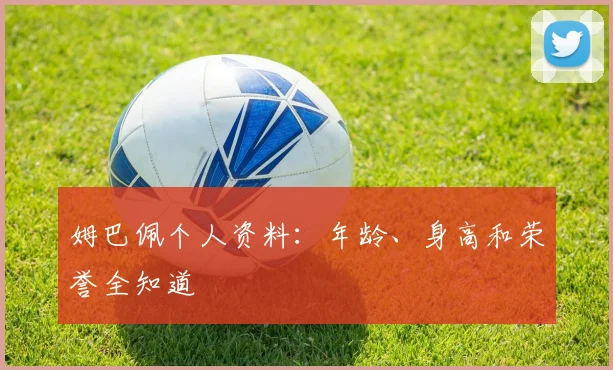 姆巴佩个人资料:年龄、身高和荣誉全知道