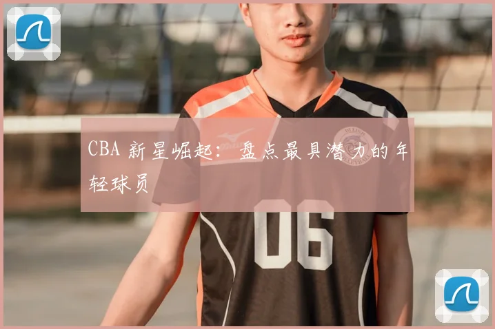CBA 新星崛起:盘点最具潜力的年轻球员