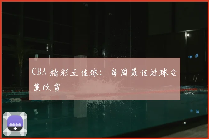 CBA 精彩五佳球：每周最佳进球合集欣赏
