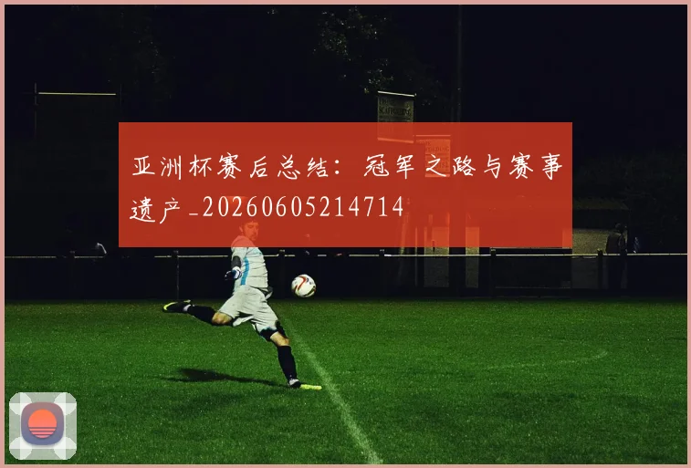 亚洲杯赛后总结:冠军之路与赛事遗产_20260605214714