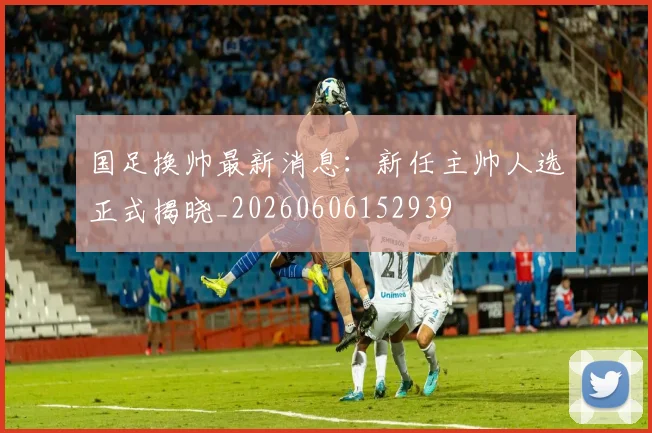 国足换帅最新消息:新任主帅人选正式揭晓_20260606152939