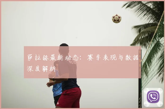 萨拉赫最新动态:赛季表现与数据深度解析
