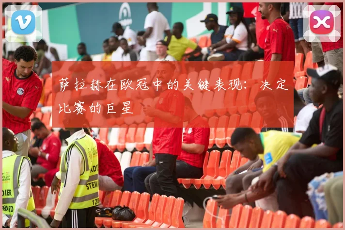 萨拉赫在欧冠中的关键表现:决定比赛的巨星