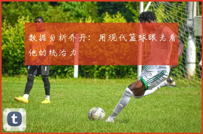 数据分析乔丹:用现代篮球眼光看他的统治力