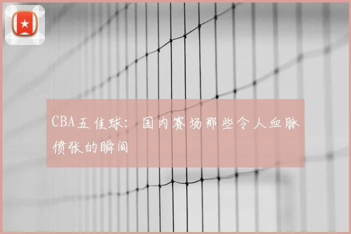 CBA五佳球：国内赛场那些令人血脉偾张的瞬间